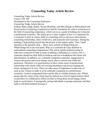 Counseling Today Article Review
Counseling Today Article Review
Course: CSL 501
Orientation to the Counseling Profession
Counseling Today Article Review
Authors Ratts, Singh, Butler, Nassar Mcmillan, and McCullough in Multicultural and
Social Justice Counseling Competencies laid the foundation for what is correctness in
the field of counseling competency, which serves as a guide in helping me to become
a professional counselor. The article gives a clear synapsis of how it is important for
a counselor to look at various skills in counseling such as advocacy interventions,
counseling relationship, client worldviews, and counselor self awareness. During the
readings, I kept putting myself into the picture as the authors spoke. Thus, I paid
attention to the question what ... Show more content on Helpwriting.net ...
Which brings me to my next point. Why as a counselor do I pay attention to
multicultural counseling competencies? The article clearly pointed out that in
order for a counselor to help in terms of making a difference in a client s life, a
counselor should use their skills to build up and not to breakdown the clients self
determination. In addition, as a culturally competent counselor, engagement in
various advocacies and social change issues, plays a critical role within the
profession. Therefore, it is good practice to have a keen sense of professional
relationship with clients while not crossing boundaries and always keeping the
client s perspective in view. There are other areas of importance to take note of,
such as one s biases in order or to be culturally competent as a professional
counselor. I need to understand biases and be able to validate someone else. Which
means that the values of the client must be realized as a tool of empowerment which
would allow for collaborative efforts in order to bring about social change which
leads to social justice. Consequently, giving individuals or groups autonomy and their
right to self determination becomes a
 