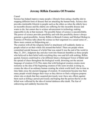 Jeremy Rifkin Enemies Of Promise
Causal
Science has helped improve many people s lifestyle from eating a healthy diet to
stopping different form of disease that are attacking the human body. Science also
provides intolerable lifestyle to people such as the elders as when the elderly have
an incurable disease and the elderly are suffering for this incurable disease and
wants to die, but cannot due to science advancement in technology making
impossible to die at that moment. The possible future of science is uncontrollable.
The power of science provides possibility and with this possibility doesn t always
generate a good possibility. Jeremy Rifkin in Biotech Century and Michael Bishop in
Enemies of Promise talks about the science as their argument in a casual sense of ...
Show more content on Helpwriting.net ...
The creation with all the religions belief or attachment will suddenly shatter as
people relied or set their whole life around that belief. There are people whom
committed suicide because of a belief that was stated It was the end of the world in
May 21, 2011, Judgment day and also went into financial shambles as those people
who believed in their belief sold everything they own and left with nothing. Rifkin
quoted, Genesis could lead to a far different future a biological Tower of Babel and
the spread of chaos throughout the biological world, drowning out the ancient
language of creation (312).This states that with biological creation creates more
nonsense as the idea of the beginning creation of life seem invalid; in doing so,
creates the idea of an ordinary human creating the whole world itself, due to time as
time fades away the ancient language of creation. If creationism became true then
many people would changes their ways as they thrives to find a religious purpose
where sins or deeds that they acquired previously won t have any effects against
them such as killing a person previously and hoping that the person that he or she
killed won t affected by the idea of eternal darkness after death. The fear of
unknowing and suddenly becomes the
 