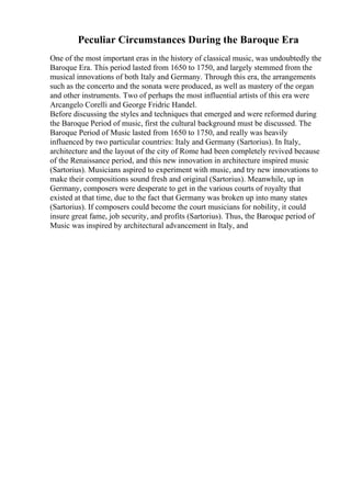 Peculiar Circumstances During the Baroque Era
One of the most important eras in the history of classical music, was undoubtedly the
Baroque Era. This period lasted from 1650 to 1750, and largely stemmed from the
musical innovations of both Italy and Germany. Through this era, the arrangements
such as the concerto and the sonata were produced, as well as mastery of the organ
and other instruments. Two of perhaps the most influential artists of this era were
Arcangelo Corelli and George Fridric Handel.
Before discussing the styles and techniques that emerged and were reformed during
the Baroque Period of music, first the cultural background must be discussed. The
Baroque Period of Music lasted from 1650 to 1750, and really was heavily
influenced by two particular countries: Italy and Germany (Sartorius). In Italy,
architecture and the layout of the city of Rome had been completely revived because
of the Renaissance period, and this new innovation in architecture inspired music
(Sartorius). Musicians aspired to experiment with music, and try new innovations to
make their compositions sound fresh and original (Sartorius). Meanwhile, up in
Germany, composers were desperate to get in the various courts of royalty that
existed at that time, due to the fact that Germany was broken up into many states
(Sartorius). If composers could become the court musicians for nobility, it could
insure great fame, job security, and profits (Sartorius). Thus, the Baroque period of
Music was inspired by architectural advancement in Italy, and
 