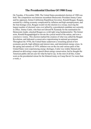 The Presidential Election Of 1980 Essay
On Tuesday, 4 November 1980, The United States presidential election of 1980 was
held. The competition was between incumbent Democratic President Jimmy Carter
and his opponent, former Californian Republican Governor, Ronald Reagan. Reagan,
assisted by a falling economy complicated by inflation and high unemployment, and
the Iran hostage crisis, Reagan would win the election in a sweep, receiving the
largest number of electoral votes ever tallied by a presidential candidate not currently
in office. Jimmy Carter, who beat out Edward M. Kennedy for the nomination for
Democratic leader, attacked Reagan as a wild right wing fundamentalist. The former
actor, Ronald Reaganpledged to elevate the cynical mood of the nation, and won a
conclusive victory. This election marked the creation of what was called the Reagan
Revolution, and indicated a conservative repositioning in national government.
Throughout the 1970s, the United States underwent a wrenching period of low
economic growth, high inflation and interest rates, and intermittent energy crises. In
the spring and summer of 1979, inflation was on the rise and various parts of the
United States were experiencing energy shortages, Carter was widely blamed and
planned on delivering a major speech about energy conservation, but he thought the
American public did not care for what he had to say. In the mist of all this, Carter
went on the presidential retreat for the bilateral treaty on Camp David. For more than
a week, a
 