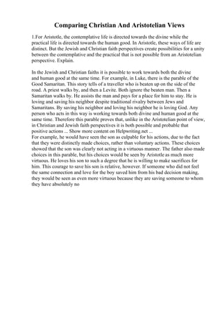 Comparing Christian And Aristotelian Views
1.For Aristotle, the contemplative life is directed towards the divine while the
practical life is directed towards the human good. In Aristotle, these ways of life are
distinct. But the Jewish and Christian faith perspectives create possibilities for a unity
between the contemplative and the practical that is not possible from an Aristotelian
perspective. Explain.
In the Jewish and Christian faiths it is possible to work towards both the divine
and human good at the same time. For example, in Luke, there is the parable of the
Good Samaritan. This story tells of a traveller who is beaten up on the side of the
road. A priest walks by, and then a Levite. Both ignore the beaten man. Then a
Samaritan walks by. He assists the man and pays for a place for him to stay. He is
loving and saving his neighbor despite traditional rivalry between Jews and
Samaritans. By saving his neighbor and loving his neighbor he is loving God. Any
person who acts in this way is working towards both divine and human good at the
same time. Therefore this parable proves that, unlike in the Aristotelian point of view,
in Christian and Jewish faith perspectives it is both possible and probable that
positive actions ... Show more content on Helpwriting.net ...
For example, he would have seen the son as culpable for his actions, due to the fact
that they were distinctly made choices, rather than voluntary actions. These choices
showed that the son was clearly not acting in a virtuous manner. The father also made
choices in this parable, but his choices would be seen by Aristotle as much more
virtuous. He loves his son to such a degree that he is willing to make sacrifices for
him. This courage to save his son is relative, however. If someone who did not feel
the same connection and love for the boy saved him from his bad decision making,
they would be seen as even more virtuous because they are saving someone to whom
they have absolutely no
 