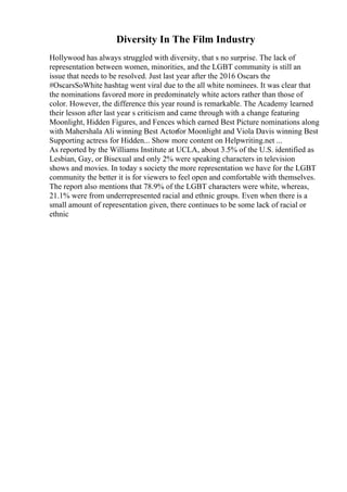 Diversity In The Film Industry
Hollywood has always struggled with diversity, that s no surprise. The lack of
representation between women, minorities, and the LGBT community is still an
issue that needs to be resolved. Just last year after the 2016 Oscars the
#OscarsSoWhite hashtag went viral due to the all white nominees. It was clear that
the nominations favored more in predominately white actors rather than those of
color. However, the difference this year round is remarkable. The Academy learned
their lesson after last year s criticism and came through with a change featuring
Moonlight, Hidden Figures, and Fences which earned Best Picture nominations along
with Mahershala Ali winning Best Actorfor Moonlight and Viola Davis winning Best
Supporting actress for Hidden... Show more content on Helpwriting.net ...
As reported by the Williams Institute at UCLA, about 3.5% of the U.S. identified as
Lesbian, Gay, or Bisexual and only 2% were speaking characters in television
shows and movies. In today s society the more representation we have for the LGBT
community the better it is for viewers to feel open and comfortable with themselves.
The report also mentions that 78.9% of the LGBT characters were white, whereas,
21.1% were from underrepresented racial and ethnic groups. Even when there is a
small amount of representation given, there continues to be some lack of racial or
ethnic
 