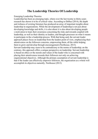 The Leadership Theories Of Leadership
Emerging Leadership Theories
Leadership has been an emerging topic, where over the last twenty to thirty years
research has shown it to be of critical value. According to DeRue (2014), the depth
and richness of existing literature has produced an array of important insights about
leadership in organizations. While the development of leadership is not just about
developing knowledge and skills, it is also about it is also about developing people
s motivation to lead, their awareness concerning the risks and rewards coupled with
leadership, as well as their identity as leaders, and thought processes on what it means
to participate in the a leadership process. With that being said, the servant leader
approach places focus on leadership from the leaders point of view, emphasizing their
attentiveness on the followers concerns, empowering them, all the while helping
them to grow and develop through encouragement (Northouse, 2013).
Servant leadership may seem to be contradictory to the norms of leadership; on the
contrary, this approach offers a unique perspective on leadership. Servant leadership
is based on ethics or the morals and values of the leader who is concerned with
placing their attentiveness towards their followers not only on achieving
organizational objectives. Although the primary assumption of servant leadership is
that if the leader can effectively empower followers, the organization as a whole will
accomplish its objectives naturally. Northouse (2013)
 