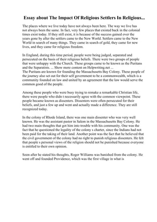 Essay about The Impact Of Religious Settlers In Religious...
The places where we live today have not always been here. The way we live has
not always been the same. In fact, very few places that existed back in the colonial
times exist today. If they still exist, it is because of the success gained over the
years gone by after the settlers came to the New World. Settlers came to the New
World in search of many things. They came in search of gold, they came for new
lives, and they came for religious freedom.
In England, during this time period, people were being judged, separated and
persecuted on the basis of their religious beliefs. There were two groups of people
that were unhappy with the Church. These groups came to be known as the Puritans
and the Separatists. ... Show more content on Helpwriting.net ...
The Puritans are known for founding the Massachusetts Bay Colony. These people of
the journey also set out for their self government to be a commonwealth, which is a
community founded on law and united by an agreement that the law would serve the
common good of the people.
Among these people who were busy trying to remake a remarkable Christian life,
there were people who didn t necessarily agree with the common viewpoint. These
people became known as dissenters. Dissenters were often persecuted for their
beliefs, and just a few up and went and actually made a difference. They are still
recognized today.
In the colony of Rhode Island, there was one main dissenter who was very well
known. He was the assistant pastor in Salem in the Massachusetts Bay Colony. He
had two main thoughts that got him into trouble with his community. One was the
fact that he questioned the legality of the colony s charter, since the Indians had not
been paid for the taking of their land. Another point was the fact that he believed that
the civil government of the colony had no right to punish religious dissenters. He felt
that people s personal views of the religion should not be punished because everyone
is entitled to their own opinion.
Soon after he stated his thoughts, Roger Williams was banished from the colony. He
went off and founded Providence, which was the first village in what is
 