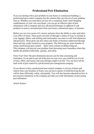Professional Pest Elimination
If you are dealing with a pest problem in your home or commercial building, a
professional pest control company has the solution that can rid you of your problem
forever. Whether you need these services for a restaurant, hotel, retail shopping
establishment, or your very own home, you can get an effective plan of pest
elimination with a company that uses advanced techniques in addition to safe
products to remove unwanted pest from your home, commercial space, or business.
Before you are even aware of it, insects and pests have the ability to enter and infest
your office or home. These pests can enter in through a variety of ways to include in
your luggage, fabrics and clothing and cockroaches can enter in with food shipments
and groceries. These pests can also enter your home or business undetected through
holes and tiny cracks located on your property. The following are some benefits of
using a professional pest control ... Show more content on Helpwriting.net ...
This company will prevent your problem from becoming more hazardous when they
handle the problem efficiently, quickly, and safely.
Frees Your Time The pest elimination process can be time consuming and
frustration. If you plan to get rid of the pest on your own, you could be out of a lot
of time, effort, and money and your attempts might even fail. You can leave all the
hard work of pest control to a professional pest management company.
If you choose to hire a professional pest control company to rid you of pests and
insects from your business or home, you can have a peace of mind knowing the job
will be done efficiently, safely, and quickly. You will also become educated on how to
prevent pest infestation as the company provides you with information on preventing
pest infestation.
Article Source:
 