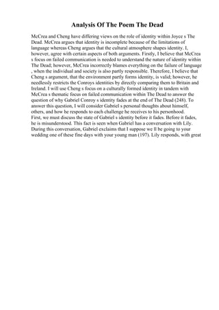 Analysis Of The Poem The Dead
McCrea and Cheng have differing views on the role of identity within Joyce s The
Dead. McCrea argues that identity is incomplete because of the limitations of
language whereas Cheng argues that the cultural atmosphere shapes identity. I,
however, agree with certain aspects of both arguments. Firstly, I believe that McCrea
s focus on failed communication is needed to understand the nature of identity within
The Dead; however, McCrea incorrectly blames everything on the failure of language
, when the individual and society is also partly responsible. Therefore, I believe that
Cheng s argument, that the environment partly forms identity, is valid; however, he
needlessly restricts the Conroys identities by directly comparing them to Britain and
Ireland. I will use Cheng s focus on a culturally formed identity in tandem with
McCrea s thematic focus on failed communication within The Dead to answer the
question of why Gabriel Conroy s identity fades at the end of The Dead (248). To
answer this question, I will consider Gabriel s personal thoughts about himself,
others, and how he responds to each challenge he receives to his personhood.
First, we must discuss the state of Gabriel s identity before it fades. Before it fades,
he is misunderstood. This fact is seen when Gabriel has a conversation with Lily.
During this conversation, Gabriel exclaims that I suppose we ll be going to your
wedding one of these fine days with your young man (197). Lily responds, with great
 