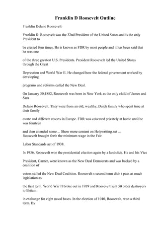 Franklin D Roosevelt Outline
Franklin Delano Roosevelt
Franklin D. Roosevelt was the 32nd President of the United States and is the only
President to
be elected four times. He is known as FDR by most people and it has been said that
he was one
of the three greatest U.S. Presidents. President Roosevelt led the United States
through the Great
Depression and World War II. He changed how the federal government worked by
developing
programs and reforms called the New Deal.
On January 30,1882, Roosevelt was born in New York as the only child of James and
Sara
Delano Roosevelt. They were from an old, wealthy, Dutch family who spent time at
their family
estate and different resorts in Europe. FDR was educated privately at home until he
was fourteen
and then attended some ... Show more content on Helpwriting.net ...
Roosevelt brought forth the minimum wage in the Fair
Labor Standards act of 1938.
In 1936, Roosevelt won the presidential election again by a landslide. He and his Vice
President, Garner, were known as the New Deal Democrats and was backed by a
coalition of
voters called the New Deal Coalition. Roosevelt s second term didn t pass as much
legislation as
the first term. World War II broke out in 1939 and Roosevelt sent 50 older destroyers
to Britain
in exchange for eight naval bases. In the election of 1940, Roosevelt, won a third
term. By
 