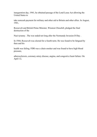 inauguration day, 1941, he obtained passage of the Lend Lease Act allowing the
United States to
take noncash payment for military and other aid to Britain and other allies. In August,
1941,
Roosevelt and British Prime Minister, Winston Chruchill, pledged the final
destruction of the
Nazi tyranny . The war ended not long after the Normandy Invasion D Day .
In 1944, Roosevelt was elected for a fourth term. He was found to be fatigued by
then and his
health was failing. FDR was a chain smoker and was found to have high blood
pressure,
atherosclerosis, coronary artery disease, angina, and congestive heart failure. On
April 12,
 
