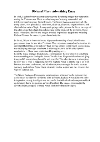 Richard Nixon Advertising Essay
In 1968, a commercial was aired featuring very disturbing images that were taken
during the Vietnam war. There are also images of a strong, successful, and
intelligent man known as Richard Nixon. The Nixon Decisions commercial, like
many others, uses plain folks, straw man, either or, diversion, target audience, and
also includes tools of logic, demographic group, and expresses the literal message of
the ad in a way that affects the audience due to the timing of the elections. These
tools, techniques, devices and images are used to persuade people into believing
Richard Nixonis the man everyone should vote for.
In the ad, Nixon is shown to have a higher understanding of the United States
government since he was Vice President. This experience makes him better than his
opponent Humphrey, who had only been elected senate. In the Nixon Decisions ad,
the underlying message, or subtext, is showing Nixon to be the only capable
candidate to ... Show more content on Helpwriting.net ...
Even the music changes dramatically. The images of the war shown is something
that was taking place during the time of the elections. Unpeaceful and unsatisfying
images shift to something beautiful and peaceful. The advertisement is attempting
to show this is what is happening now but Richard Nixon is able to stop it all if he
became president. As humans, we all wish for peace amongst the world because
war only leads to loss. Since Nixon claims to be able to stop war, this compels the
viewers vote for him.
The Nixon Decisions Commercial uses images as a form of media to impact the
decisions of the viewers vote in the 1968 elections. Richard Nixon is known to be
independent, strong, intelligent and successful. Individuals already respect and look
up to Nixon due to his position as Vice President. The images presented in the
advertisement juxtapose to make Nixon seem to be the most eligible
 