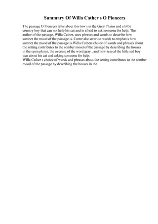 Summary Of Willa Cather s O Pioneers
The passage O Pioneers talks about this town in the Great Plains and a little
country boy that can not help his cat and is afraid to ask someone for help. The
author of the passage, Willa Cather, uses phrases and words to describe how
somber the mood of the passage is. Carter also overuse words to emphasis how
somber the mood of the passage is.Willa Cathers choice of words and phrases about
the setting contributes to the somber mood of the passage by describing the houses
in the open plains, the overuse of the word gray , and how scared the little sad boy
was about his cat and asking someone for help.
Willa Cather s choice of words and phrases about the setting contributes to the somber
mood of the passage by describing the houses in the
 