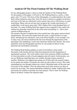 Analysis Of The Poem Fandom Of The Walking Dead
For my ethnography project, I chose to study the fandom of The Walking Dead.
For the purpose of this paper, I will refer to The Walking Dead as a comic, a video
game, and a TV series. The focus of this ethnography is to understand how the comic
book culture influences many fans. Since the series is based on a graphic novelseries,
and some of the fans are schooled in comic culture; they arrive with literacy in comic
storytelling. Others who are not fans may recognize the visually and narrative of
zombiefilms, in the horror genre after 1968 s Night of the Living Deadand Dawn of
the Dead. Yet, many Walking Dead fans appear to have migrated to the zombie tale
without any particular connection to the comic book storytelling, or... Show more
content on Helpwriting.net ...
The narrative became so popular that it has reached into video games and novelized
interpretations. The series does depart from the comic s origin narrative in some
forms. Introducing new characters, such as the Dixon brothers, is one example. Yet,
in many ways, the series transforms the tale more through the appreciation of the
apocalypse and compelling a visual story about how human face disaster. The series
popularity raises the ethnographic question of, why people are drawn to this
particular tale and fandom community.
The Walking Dead fandom perhaps on some levels harbors a deep seated
fascination with macabre that has often been projected onto the imagination of
supernatural creatures. The word zombie comes from numerous folklore traditions.
It is best described as a lack of moral judgment and self control. In this picture, you
can see Michonne exploiting these two zombies through a legion amount of
zombies. Michonne was trapped and running out of food when she noticed walkers
do not attack one another. Eventually she came up with a plan to survive. She could
camouflage her way through without any worries. Michonne hacks off the arms and
lower jaws of the zombies. Then she chains them up by their necks to use them as
escorts for an escape. The reasons behind this method are simple. Without their arms
and mouth, the zombies essentially lose their purpose. That is what The Walking
Dead is all about. It makes the character make
 