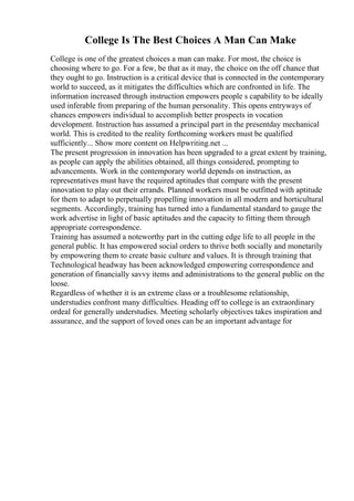 College Is The Best Choices A Man Can Make
College is one of the greatest choices a man can make. For most, the choice is
choosing where to go. For a few, be that as it may, the choice on the off chance that
they ought to go. Instruction is a critical device that is connected in the contemporary
world to succeed, as it mitigates the difficulties which are confronted in life. The
information increased through instruction empowers people s capability to be ideally
used inferable from preparing of the human personality. This opens entryways of
chances empowers individual to accomplish better prospects in vocation
development. Instruction has assumed a principal part in the presentday mechanical
world. This is credited to the reality forthcoming workers must be qualified
sufficiently... Show more content on Helpwriting.net ...
The present progression in innovation has been upgraded to a great extent by training,
as people can apply the abilities obtained, all things considered, prompting to
advancements. Work in the contemporary world depends on instruction, as
representatives must have the required aptitudes that compare with the present
innovation to play out their errands. Planned workers must be outfitted with aptitude
for them to adapt to perpetually propelling innovation in all modern and horticultural
segments. Accordingly, training has turned into a fundamental standard to gauge the
work advertise in light of basic aptitudes and the capacity to fitting them through
appropriate correspondence.
Training has assumed a noteworthy part in the cutting edge life to all people in the
general public. It has empowered social orders to thrive both socially and monetarily
by empowering them to create basic culture and values. It is through training that
Technological headway has been acknowledged empowering correspondence and
generation of financially savvy items and administrations to the general public on the
loose.
Regardless of whether it is an extreme class or a troublesome relationship,
understudies confront many difficulties. Heading off to college is an extraordinary
ordeal for generally understudies. Meeting scholarly objectives takes inspiration and
assurance, and the support of loved ones can be an important advantage for
 