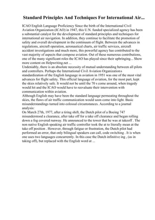 Standard Principles And Techniques For International Air...
ICAO English Language Proficiency Since the birth of the International Civil
Aviation Organization (ICAO) in 1947, this U.N. funded specialized agency has been
a substantial catalyst for the development of standard principles and techniques for
international air navigation. In addition, they continue to facilitate the promotion of
safety and overall development in the continuum of flight. Between the advances in
regulations, aircraft operation, aeronautical charts, air traffic services, aircraft
accident investigations and much more, this powerful agency has contributed to the
vast majority of aspects that compose aviation. Out of these numerous contributions,
one of the many significant roles the ICAO has played since their upbringing... Show
more content on Helpwriting.net ...
Undeniably, there is an absolute necessity of mutual understanding between all pilots
and controllers. Perhaps the International Civil Aviation Organizations
standardization of the English language in aviation in 1951 was one of the most vital
advances for flight safety. This official language of aviation, for the most part, kept
the skies relatively safe. It would not be until the 70 s come around, when tragedy
would hit and the ICAO would have to reevaluate their intervention with
communication within aviation.
Although English may have been the standard language permeating throughout the
skies, the flaws of air traffic communication would soon come into light. Basic
misunderstandings turned into colossal circumstances. According to a journal
analysis:
On March 27th, 1977, after a tiring shift, the Dutch pilot of a Boeing 747
misunderstood a clearance, after take off for a take off clearance and began rolling
down a fog covered runway. He announced to the tower that he was at takeoff . The
non native English speaking air traffic controller took the at to literally mean at the
take off position . However, through fatigue or frustration, the Dutch pilot had
performed an error, that only bilingual speakers can call, code switching . It is when
one uses two languages concurrently. In this case the Dutch infinitive ing , (as in
taking off), but replaced with the English word at ...
 