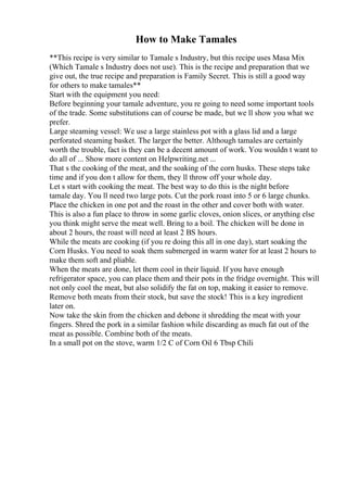 How to Make Tamales
**This recipe is very similar to Tamale s Industry, but this recipe uses Masa Mix
(Which Tamale s Industry does not use). This is the recipe and preparation that we
give out, the true recipe and preparation is Family Secret. This is still a good way
for others to make tamales**
Start with the equipment you need:
Before beginning your tamale adventure, you re going to need some important tools
of the trade. Some substitutions can of course be made, but we ll show you what we
prefer.
Large steaming vessel: We use a large stainless pot with a glass lid and a large
perforated steaming basket. The larger the better. Although tamales are certainly
worth the trouble, fact is they can be a decent amount of work. You wouldn t want to
do all of ... Show more content on Helpwriting.net ...
That s the cooking of the meat, and the soaking of the corn husks. These steps take
time and if you don t allow for them, they ll throw off your whole day.
Let s start with cooking the meat. The best way to do this is the night before
tamale day. You ll need two large pots. Cut the pork roast into 5 or 6 large chunks.
Place the chicken in one pot and the roast in the other and cover both with water.
This is also a fun place to throw in some garlic cloves, onion slices, or anything else
you think might serve the meat well. Bring to a boil. The chicken will be done in
about 2 hours, the roast will need at least 2 ВЅ hours.
While the meats are cooking (if you re doing this all in one day), start soaking the
Corn Husks. You need to soak them submerged in warm water for at least 2 hours to
make them soft and pliable.
When the meats are done, let them cool in their liquid. If you have enough
refrigerator space, you can place them and their pots in the fridge overnight. This will
not only cool the meat, but also solidify the fat on top, making it easier to remove.
Remove both meats from their stock, but save the stock! This is a key ingredient
later on.
Now take the skin from the chicken and debone it shredding the meat with your
fingers. Shred the pork in a similar fashion while discarding as much fat out of the
meat as possible. Combine both of the meats.
In a small pot on the stove, warm 1/2 C of Corn Oil 6 Tbsp Chili
 
