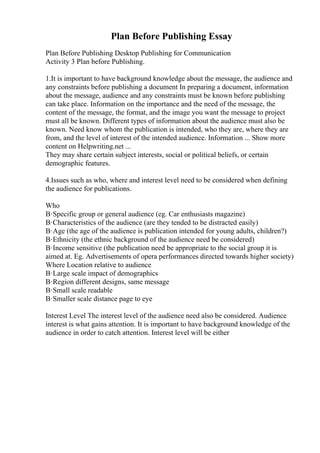 Plan Before Publishing Essay
Plan Before Publishing Desktop Publishing for Communication
Activity 3 Plan before Publishing.
1.It is important to have background knowledge about the message, the audience and
any constraints before publishing a document In preparing a document, information
about the message, audience and any constraints must be known before publishing
can take place. Information on the importance and the need of the message, the
content of the message, the format, and the image you want the message to project
must all be known. Different types of information about the audience must also be
known. Need know whom the publication is intended, who they are, where they are
from, and the level of interest of the intended audience. Information ... Show more
content on Helpwriting.net ...
They may share certain subject interests, social or political beliefs, or certain
demographic features.
4.Issues such as who, where and interest level need to be considered when defining
the audience for publications.
Who
В·Specific group or general audience (eg. Car enthusiasts magazine)
В·Characteristics of the audience (are they tended to be distracted easily)
В·Age (the age of the audience is publication intended for young adults, children?)
В·Ethnicity (the ethnic background of the audience need be considered)
В·Income sensitive (the publication need be appropriate to the social group it is
aimed at. Eg. Advertisements of opera performances directed towards higher society)
Where Location relative to audience
В·Large scale impact of demographics
В·Region different designs, same message
В·Small scale readable
В·Smaller scale distance page to eye
Interest Level The interest level of the audience need also be considered. Audience
interest is what gains attention. It is important to have background knowledge of the
audience in order to catch attention. Interest level will be either
 