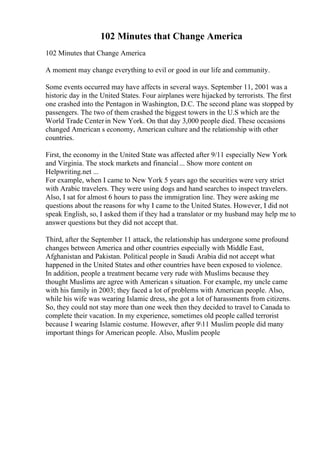 102 Minutes that Change America
102 Minutes that Change America
A moment may change everything to evil or good in our life and community.
Some events occurred may have affects in several ways. September 11, 2001 was a
historic day in the United States. Four airplanes were hijacked by terrorists. The first
one crashed into the Pentagon in Washington, D.C. The second plane was stopped by
passengers. The two of them crashed the biggest towers in the U.S which are the
World Trade Centerin New York. On that day 3,000 people died. These occasions
changed American s economy, American culture and the relationship with other
countries.
First, the economy in the United State was affected after 9/11 especially New York
and Virginia. The stock markets and financial... Show more content on
Helpwriting.net ...
For example, when I came to New York 5 years ago the securities were very strict
with Arabic travelers. They were using dogs and hand searches to inspect travelers.
Also, I sat for almost 6 hours to pass the immigration line. They were asking me
questions about the reasons for why I came to the United States. However, I did not
speak English, so, I asked them if they had a translator or my husband may help me to
answer questions but they did not accept that.
Third, after the September 11 attack, the relationship has undergone some profound
changes between America and other countries especially with Middle East,
Afghanistan and Pakistan. Political people in Saudi Arabia did not accept what
happened in the United States and other countries have been exposed to violence.
In addition, people a treatment became very rude with Muslims because they
thought Muslims are agree with American s situation. For example, my uncle came
with his family in 2003; they faced a lot of problems with American people. Also,
while his wife was wearing Islamic dress, she got a lot of harassments from citizens.
So, they could not stay more than one week then they decided to travel to Canada to
complete their vacation. In my experience, sometimes old people called terrorist
because I wearing Islamic costume. However, after 911 Muslim people did many
important things for American people. Also, Muslim people
 