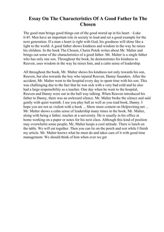 Essay On The Characteristics Of A Good Father In The
Chosen
The good man brings good things out of the good stored up in his heart. ~Luke
6:45. Men have an important role in society to lead and set a good example for the
next generation. If a man s heart is right with God, his goodness will shine like a
light to the world. A good father shows kindness and wisdom in the way he raises
his children. In the book The Chosen, Chaim Potok writes about Mr. Malter and
brings out some of the characteristics of a good father. Mr. Malter is a single father
who has only one son. Throughout the book, he demonstrates his kindness to
Reuven, uses wisdom in the way he raises him, and a calm sense of leadership.
All throughout the book, Mr. Malter shows his kindness not only towards his son,
Reuven, but also towards the boy who injured Reuven, Danny Saunders. After the
accident, Mr. Malter went to the hospital every day to spent time with his son. This
was challenging due to the fact that he was sick with a very bad cold and he also
had a large responsibility as a teacher. One day when he went to the hospital,
Reuven and Danny were out in the hall way talking. When Reuven introduced his
father to Danny, there was an awkward silence. Mr. Malter broke the silence and said
gently with quiet warmth. I see you play ball as well as you read book, Danny. I
hope you are not as violent with a book ... Show more content on Helpwriting.net ...
Mr. Malter shows a calm sense of leadership many times in the book. Mr. Malter,
along with being a father, teaches at a university. He is usually in his office at
home working on a paper or notes for his next class. Although this kind of position
may overwhelm some people, Mr, Malter keeps a cool attitude. There is lunch on
the table. We will eat together. Then you can lie on the porch and rest while I finish
my article. Mr. Malter knows what he must do and takes care of it with good time
management. We should think of him when ever we get
 
