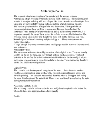 Metacarpal Veins
The systemic circulation consists of the arterial and the venous systems.
Arteries are a high pressure system and a pulse can be palpated. The muscle layer in
arteries is stronger and they will not collapse like veins. Arteries are also deeper than
veins and are surrounded by nerve endings, making arterial puncture painful.
The venous system consists of superficial and deep veins. The superficial or
cutaneous veins are those used for venipuncture. Because thrombosis of the
superficial veins of the lower extremities can easily extend to the deep veins, it is
important to avoid the use of these veins. Superficial veins are bluish in color. The
pressure within veins is low and therefore a pulse will not be palpated in a vein.
Knowledge of vein wall anatomy and physiology is ... Show more content on
Helpwriting.net ...
If large enough they may accommodate a small gauge needle, however they are used
as a last resort.
Metacarpal Veins:
The metacarpal veins are formed by the union of the digital veins. They are usually
visible, lie flat on the hand, are easy to feel, and are easily accessible. The hand
provides a flat surface for stabilization and as this vein is in the extremity it allows
successive venipunctures to be performed above the site. These veins may therefore
be the first choice for venipuncture.
Cephalic Vein:
The cephalic vein flows upward along the radial aspect of the forearm. Its size
readily accommodates a large needle, while its position provides easy access and
natural splinting. This vein can be accessed from the wrist to the upper arm (using
the most distal region of the vein first). These veins tend to roll so anchoring the vein
during venipuncture essential.
Accessory Cephalic Vein:
The accessory cephalic vein ascends the arm and joins the cephalic vein below the
elbow. Its large size accommodates a large needle.
Basilic
 