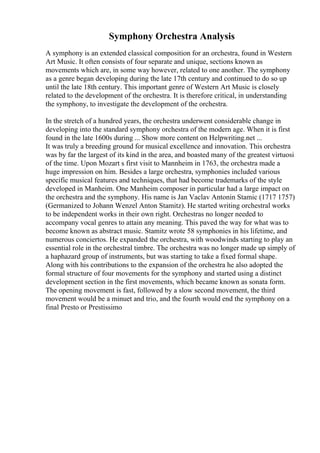 Symphony Orchestra Analysis
A symphony is an extended classical composition for an orchestra, found in Western
Art Music. It often consists of four separate and unique, sections known as
movements which are, in some way however, related to one another. The symphony
as a genre began developing during the late 17th century and continued to do so up
until the late 18th century. This important genre of Western Art Music is closely
related to the development of the orchestra. It is therefore critical, in understanding
the symphony, to investigate the development of the orchestra.
In the stretch of a hundred years, the orchestra underwent considerable change in
developing into the standard symphony orchestra of the modern age. When it is first
found in the late 1600s during ... Show more content on Helpwriting.net ...
It was truly a breeding ground for musical excellence and innovation. This orchestra
was by far the largest of its kind in the area, and boasted many of the greatest virtuosi
of the time. Upon Mozart s first visit to Mannheim in 1763, the orchestra made a
huge impression on him. Besides a large orchestra, symphonies included various
specific musical features and techniques, that had become trademarks of the style
developed in Manheim. One Manheim composer in particular had a large impact on
the orchestra and the symphony. His name is Jan Vaclav Antonin Stamic (1717 1757)
(Germanized to Johann Wenzel Anton Stamitz). He started writing orchestral works
to be independent works in their own right. Orchestras no longer needed to
accompany vocal genres to attain any meaning. This paved the way for what was to
become known as abstract music. Stamitz wrote 58 symphonies in his lifetime, and
numerous conciertos. He expanded the orchestra, with woodwinds starting to play an
essential role in the orchestral timbre. The orchestra was no longer made up simply of
a haphazard group of instruments, but was starting to take a fixed formal shape.
Along with his contributions to the expansion of the orchestra he also adopted the
formal structure of four movements for the symphony and started using a distinct
development section in the first movements, which became known as sonata form.
The opening movement is fast, followed by a slow second movement, the third
movement would be a minuet and trio, and the fourth would end the symphony on a
final Presto or Prestissimo
 
