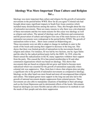 Ideology Was More Important Than Culture and Religion
for...
Ideology was more important than culture and religion for the growth of nationalist
movements in the period before WWII. How far do you agree? Colonial rule had
brought about many significant impacts in South East Asian countries which
included many dissatisfactions among the natives. Thus, this brought about the rise
of nationalist movements. There are many reasons to why there was a development
of these movements and the two main reasons for this cause was ideology as well
as religion and culture. The spread of ideology such as Marxism and communism
and the preservation of culture and religion were one of the main factors as to why
nationalist movements were widespread in the period before WWII. The growth of
nationalism refers to how... Show more content on Helpwriting.net ...
These movements were not able to adapt or change its methods to cater to the
needs of the locals and causing their support to decrease in the long run. This
shows that there was limited growth of nationalism in the movements based on
religion and culture. For instance, SI was led by two factions, one by Agus Salim
and the other by the radical political party led by the ISDV. In 1918, when the
Dutch sensed the radicalization in the SI, many supporters withdrew their support
from the party. This caused the SI to ban joined membership in SI and other
communist organisations which was based on ideology. This shows that
movements that are based on religion did not grow and failed to become more
radicalized which was essential for the growth of nationalism especially where
colonial rule was suppressive. Thus, from here it shows that religion does not play
a significant role in the growth of nationalist movements as compared to ideology.
Ideology on the other hand was more broad and more all encompassed than religion
and culture. This helped garner more support in the long run and also led to the
growth of national movement despite suppression from colonial powers. These
movements are also able to manipulate situations of hardships to their advantage
such as the Great Depression and its detrimental effects of the locals. Movements
based on ideologies are more flexible and are able to maneuver its methods to suit
the needs of their people and also deter suppression
 