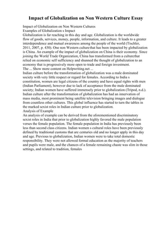 Impact of Globalization on Non Western Culture Essay
Impact of Globalization on Non Western Cultures
Examples of Globalization s Impact
Globalization is far reaching in this day and age. Globalization is the worldwide
flow of goods, services, money, people, information, and culture. It leads to a greater
interdependence and mutual awareness among the people of the world (Tischler,
2011, 2007, p. 430). One non Western culturethat has been impacted by globalization
is China. An example of the impact of globalization on China is their economy. Since
joining the World Trade Organization, China has transformed from a culturethat
relied on economic self sufficiency and shunned the thought of globalization to an
economy that is progressively more open to trade and foreign investment.
The ... Show more content on Helpwriting.net ...
Indian culture before the transformation of globalization was a male dominated
society with very little respect or regard for females. According to India s
constitution, women are legal citizens of the country and have equal rights with men
(Indian Parliament), however due to lack of acceptance from the male dominated
society; Indian women have suffered immensely prior to globalization (Tripod, n.d.).
Indian culture after the transformation of globalization has had an innervation of
mass media, most prominent being satellite television bringing images and dialogue
from countless other cultures. This global influence has started to turn the tables in
the marked sexist roles in Indian culture prior to globalization.
Analysis of Example
An analysis of example can be derived from the aforementioned discriminatory
sexist roles in India that prior to globalization highly favored the male population
verses the female population. The female population in India has previously been
less than second class citizens. Indian women s cultural roles have been previously
defined by traditional customs that are centuries old and no longer apply in this day
and age. Previous to globalization, Indian women were to take total domestic
responsibility. They were not allowed formal education as the majority of teachers
and pupils were male, and the chances of a female remaining chaste was slim in those
settings, and related to tradition, females
 
