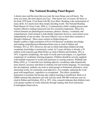 The National Reading Panel Report
A doctor once said the more that you read, the more things you will know. The
more you learn, the more places you ll go . That doctor was, of course, Dr Suess in
his book 1978 book, I Can Read with My Eyes Shut!. Reading is the orchestration of
many skills. It is much more than simply decoding words. The National Reading
Panel Report (A Closer Look, 2004, p. 1) summarised a child s reading process and
teachers effective reading instruction into five essential components. These five
critical elements are phonological awareness, phonics, fluency, vocabulary and
comprehension. Each element is individually important; however, each cannot occur
independently of one an other. The most effective way to teach these elements is
through a balanced... Show more content on Helpwriting.net ...
Studies confirm a high correlation of 0.6 to 0.8 between vocabulary knowledge
and reading comprehension (Baumann Kame enui as cited in Dalton and
Grisham, 2011 p. 307). However, the rate at which individual children develop
vocabulary knowledge is enormously varied. At 5 years old there is already a 30
million word exposure gap (Hart Risley as cited in Dalton and Grisham, 2011 p.
307). Linguistic morphology, the study of words and word origins, is a significant
component of vocabulary learning programs. Children should be actively supplied
with multiple exposures to words and exposures in varying contexts. Walbank and
Bisby (2016, p. 11) describe how building adjective vocabulary adds dramatically
more interest, accuracy and detail to students oral and written language. To encourage
this development, students can work in small groups to brainstorm alternative, more
interesting words, for commonly used adjectives. For example, replacing the word
good with magnificent , superlative or exceptional . This direct vocabulary
instruction is essential, but having only explicit teaching is insufficient. Beck et al
(2008) estimate that educators can only actively teach 300 400 words per year (as
cited in Dalton and Grisham, 2011 p. 307). Also, research indicates that children learn
a far greater number of words indirectly through reading, than from instruction
(Cunningham Stanovich as
 