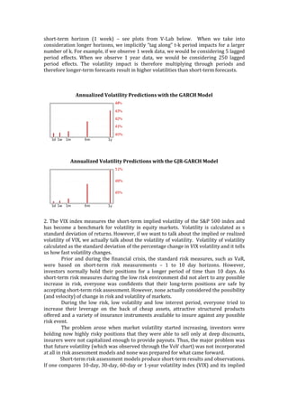short-­‐‑term	
   horizon	
   (1	
   week)	
   –	
   see	
   plots	
   from	
   V-­‐‑Lab	
   below.	
   	
   When	
   we	
   take	
   into	
  
consideration	
  longer	
  horizons,	
  we	
  implicitly	
  “tag	
  along”	
  t-­‐‑k	
  period	
  impacts	
  for	
  a	
  larger	
  
number	
  of	
  k.	
  For	
  example,	
  if	
  we	
  observe	
  1	
  week	
  data,	
  we	
  would	
  be	
  considering	
  5	
  lagged	
  
period	
   effects.	
   When	
   we	
   observe	
   1	
   year	
   data,	
   we	
   would	
   be	
   considering	
   250	
   lagged	
  
period	
   effects.	
   The	
   volatility	
   impact	
   is	
   therefore	
   multiplying	
   through	
   periods	
   and	
  
therefore	
  longer-­‐‑term	
  forecasts	
  result	
  in	
  higher	
  volatilities	
  than	
  short-­‐‑term	
  forecasts.	
  	
  
	
  
	
  	
  	
  
	
  
Annualized	
  Volatility	
  Predictions	
  with	
  the	
  GARCH	
  Model	
  
	
  
	
  
	
  
Annualized	
  Volatility	
  Predictions	
  with	
  the	
  GJR-­‐‑GARCH	
  Model	
  
	
  
	
  
2.	
  The	
  VIX	
  index	
  measures	
  the	
  short-­‐‑term	
  implied	
  volatility	
  of	
  the	
  S&P	
  500	
  index	
  and	
  
has	
  become	
  a	
  benchmark	
  for	
  volatility	
  in	
  equity	
  markets.	
  	
  Volatility	
  is	
  calculated	
  as	
  s	
  
standard	
  deviation	
  of	
  returns.	
  However,	
  if	
  we	
  want	
  to	
  talk	
  about	
  the	
  implied	
  or	
  realized	
  
volatility	
  of	
  VIX,	
  we	
  actually	
  talk	
  about	
  the	
  volatility	
  of	
  volatility.	
  	
  Volatility	
  of	
  volatility	
  
calculated	
  as	
  the	
  standard	
  deviation	
  of	
  the	
  percentage	
  change	
  in	
  VIX	
  volatility	
  and	
  it	
  tells	
  
us	
  how	
  fast	
  volatility	
  changes.	
  
Prior	
  and	
  during	
  the	
  financial	
  crisis,	
  the	
  standard	
  risk	
  measures,	
  such	
  as	
  VaR,	
  
were	
   based	
   on	
   short-­‐‑term	
   risk	
   measurements	
   –	
   1	
   to	
   10	
   day	
   horizons.	
   However,	
  
investors	
   normally	
   hold	
   their	
   positions	
   for	
   a	
   longer	
   period	
   of	
   time	
   than	
   10	
   days.	
   As	
  
short-­‐‑term	
  risk	
  measures	
  during	
  the	
  low	
  risk	
  environment	
  did	
  not	
  alert	
  to	
  any	
  possible	
  
increase	
   in	
   risk,	
   everyone	
   was	
   confidents	
   that	
   their	
   long-­‐‑term	
   positions	
   are	
   safe	
   by	
  
accepting	
  short-­‐‑term	
  risk	
  assessment.	
  However,	
  none	
  actually	
  considered	
  the	
  possibility	
  
(and	
  velocity)	
  of	
  change	
  in	
  risk	
  and	
  volatility	
  of	
  markets.	
  	
  
During	
   the	
   low	
   risk,	
   low	
   volatility	
   and	
   low	
   interest	
   period,	
   everyone	
   tried	
   to	
  
increase	
   their	
   leverage	
   on	
   the	
   back	
   of	
   cheap	
   assets,	
   attractive	
   structured	
   products	
  
offered	
  and	
  a	
  variety	
  of	
  insurance	
  instruments	
  available	
  to	
  insure	
  against	
  any	
  possible	
  
risk	
  event.	
  	
  
The	
   problem	
   arose	
   when	
   market	
   volatility	
   started	
   increasing,	
   investors	
   were	
  
holding	
  now	
  highly	
  risky	
  positions	
  that	
  they	
  were	
  able	
  to	
  sell	
  only	
  at	
  deep	
  discounts,	
  
insurers	
  were	
  not	
  capitalized	
  enough	
  to	
  provide	
  payouts.	
  Thus,	
  the	
  major	
  problem	
  was	
  
that	
  future	
  volatility	
  (which	
  was	
  observed	
  through	
  the	
  VoV	
  chart)	
  was	
  not	
  incorporated	
  
at	
  all	
  in	
  risk	
  assessment	
  models	
  and	
  none	
  was	
  prepared	
  for	
  what	
  came	
  forward.	
  
	
   Short-­‐‑term	
  risk	
  assessment	
  models	
  produce	
  short-­‐‑term	
  results	
  and	
  observations.	
  
If	
  one	
  compares	
  10-­‐‑day,	
  30-­‐‑day,	
  60-­‐‑day	
  or	
  1-­‐‑year	
  volatility	
  index	
  (VIX)	
  and	
  its	
  implied	
  
 