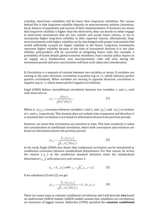 volatility,	
   short-­‐‑term	
   volatilities	
   will	
   be	
   lower	
   than	
   long-­‐‑term	
   volatilities.	
   The	
   reason	
  
behind	
  this	
  is	
  that	
  long-­‐‑term	
  volatility	
  depends	
  on	
  macroeconomic	
  policies	
  (monetary,	
  
fiscal,	
  balance	
  of	
  payments)	
  and	
  success	
  of	
  their	
  implementation.	
  If	
  investors	
  are	
  aware	
  
that	
  long-­‐‑term	
  volatility	
  is	
  higher	
  than	
  the	
  short-­‐‑term,	
  they	
  can	
  decide	
  to	
  either	
  engage	
  
in	
   short-­‐‑term	
   investments	
   that	
   are	
   less	
   volatile	
   and	
   accept	
   lower	
   returns,	
   or	
   try	
   to	
  
incorporate	
   higher	
   long-­‐‑term	
   volatility	
   in	
   their	
   expected	
   returns.	
   Alternatively,	
   long-­‐‑
term	
  investments	
  with	
  higher	
  volatility	
  can	
  be	
  also	
  hedged	
  with	
  proper	
  instruments	
  that	
  
would	
   sufficiently	
   account	
   for	
   higher	
   volatility	
   in	
   the	
   future.	
   Long-­‐‑term	
   investments	
  
represent	
   higher	
   volatility	
   because	
   at	
   the	
   time	
   of	
   investment	
   decision	
   it	
   is	
   not	
   clear	
  
whether	
   policymakers	
   will	
   be	
   successful	
   at	
   mitigating	
   future	
   risks	
   (for	
   example,	
   a	
  
probability	
  of	
  Greek	
  default,	
  global	
  economic	
  slowdown,	
  Iran’s	
  nuclear	
  policy	
  impact	
  on	
  
oil	
   supply,	
   etc..).	
   Furthermore,	
   new	
   macroeconomic	
   risks	
   will	
   arise	
   during	
   the	
  
investment	
  period	
  and	
  more	
  uncertainties	
  will	
  have	
  to	
  be	
  taken	
  into	
  consideration.	
  
	
  
3.	
  Correlation	
  is	
  a	
  measure	
  of	
  relation	
  between	
  two	
  variables	
  or	
  series.	
  If	
  variables	
  are	
  
moving	
  in	
  the	
  same	
  direction,	
  correlation	
  is	
  positive	
  (up	
  to	
  +1,	
  which	
  indicates	
  perfect	
  
positive	
   correlation).	
   When	
   variables	
  are	
   moving	
  in	
   opposite	
  direction,	
   correlation	
   is	
  
negative	
  (up	
  to	
  -­‐‑1,	
  which	
  means	
  perfect	
  negative	
  correlation).	
  
	
  
Engel	
  (2000)	
  defines	
  unconditional	
  correlation	
  between	
  two	
  variables	
  r1	
  and	
  r2,	
  each	
  
with	
  mean	
  zero	
  as	
  	
  
,	
   	
   	
   	
   (1)	
  
	
  
Where	
  is	
   	
  covariance	
  between	
  variables	
  r1	
  and	
  r2,	
  and	
   	
  and	
   	
  is	
  variance	
  
of	
  r1	
  and	
  r2,	
  respectively.	
  This	
  formula	
  does	
  not	
  include	
  time	
  component	
  and	
  therefore	
  it	
  
is	
  assumed	
  that	
  correlation	
  is	
  not	
  based	
  on	
  information	
  known	
  from	
  previous	
  periods.	
  	
  
	
  
However,	
  we	
  know	
  that	
  correlations	
  are	
  sensitive	
  to	
  time.	
  This	
  time	
  sensitivity	
  is	
  taken	
  
into	
  consideration	
  in	
  conditional	
  correlation,	
  where	
  both	
  covariances	
  and	
  variances	
  are	
  
based	
  on	
  information	
  known	
  the	
  previous	
  period:	
  
	
  
	
   	
   	
   (2)	
  
In	
  his	
  work,	
  Engle	
  (2000)	
  also	
  shows	
  that	
  conditional	
  correlation	
  can	
  be	
  interpreted	
  as	
  
conditional	
  covariance	
  between	
  standardized	
  disturbances.	
  For	
  that	
  reason,	
  he	
  writes	
  
the	
   returns	
   ( )	
   as	
   the	
   conditional	
   standard	
   deviation	
   times	
   the	
   standardized	
  
disturbance	
  ( ),	
  with	
  mean	
  zero	
  and	
  variance	
  1:	
  
	
  
and	
   	
   	
   (3)	
  
	
  
If	
  we	
  substitute	
  (3)	
  into	
  (2),	
  we	
  get	
  
	
  
	
   	
   (4)	
  
	
  
There	
  are	
  many	
  ways	
  to	
  estimate	
  conditional	
  correlations	
  and	
  I	
  will	
  describe	
  two	
  based	
  
on	
  multivariate	
  GARCH	
  models.	
  GARCH	
  models	
  assume	
  that	
  volatilities	
  are	
  correlations	
  
are	
  functions	
  of	
  lagged	
  returns.	
  Bollerslev	
  (1990)	
  specified	
  the	
  constant	
   conditional	
  
)()(
)(
2
2
2
1
21
2,1
rErE
rrE
=r
)( 21rrE )( 2
1rE )( 2
2rE
)()(
)(
2
,2
2
,11
,2,11
,2,1
ttt
ttt
t
rErE
rrE
-
-
=r
tih ,
ti,e
)( 2
,1, titti rEh -= 2,1,,,, == ihr tititi e
)(
)()(
)(
,3,11
2
,2
2
,11
,2,11
,2,1 ttt
ttt
ttt
t E
EE
E
ee
ee
ee
r -
-
-
==
 
