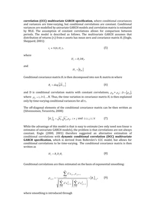 correlation	
  (CCC)	
  multivariate	
  GARCH	
  specification,	
  where	
  conditional	
  covariances	
  
and	
  variances	
  are	
  time-­‐‑varying,	
  but	
  conditional	
   correlations	
  are	
   constant.	
   Conditional	
  
variances	
  are	
  modelled	
  by	
  univariate	
  GARCH	
  models	
  and	
  correlation	
  matrix	
  is	
  estimated	
  
by	
   MLE.	
   The	
   assumption	
   of	
   constant	
   correlations	
   allows	
   for	
   comparison	
   between	
  
periods.	
   The	
   model	
   is	
   described	
   as	
   follows.	
   The	
   multivariate	
   GARCH	
   assumes	
   that	
  
distribution	
  of	
  returns	
  (rt)	
  from	
  n	
  assets	
  has	
  mean	
  zero	
  and	
  covariance	
  matrix	
  Ht	
  (Engle,	
  
Sheppard,	
  2001):	
  
	
  
,	
  	
   	
   	
   	
   	
   (5)	
  
	
  
where	
  	
  
,	
  
	
  
and	
  	
  
	
  
	
  
Conditional	
  covariance	
  matrix	
  Ht	
  is	
  then	
  decomposed	
  into	
  nxn	
  Rt	
  matrix	
  m	
  where	
  	
  
	
  
	
  	
   	
   	
   	
   (6)	
  
	
  
and	
   D	
   is	
   conditional	
   correlation	
   matrix	
   with	
   constant	
   correlations,	
   = ;	
   ,	
  
where	
   ,	
  i=1,	
  …N.	
  Thus,	
  the	
  time	
  variation	
  in	
  covariance	
  matrix	
  Ht	
  is	
  then	
  explained	
  
only	
  by	
  time-­‐‑varying	
  conditional	
  variances	
  for	
  all	
  rt.	
  	
  	
  
	
  
The	
  off-­‐‑diagonal	
  elements	
  of	
  the	
  conditional	
  covariance	
  matrix	
  can	
  be	
  then	
  written	
  as	
  
(Silvennoinen,	
  Terasvirta,	
  2008)	
  
	
  
,	
   	
  and	
   	
   (7)	
  
	
  
While	
  the	
  advantage	
  of	
  this	
  model	
  is	
  that	
  is	
  easy	
  to	
  estimate	
  (we	
  only	
  need	
  non	
  linear	
  n	
  
estimates	
  of	
  univariate	
  GARCH	
  models),	
  the	
  problem	
  is	
  that	
  correlations	
  are	
  not	
  always	
  
constant.	
   Engle	
   (2000,	
   2001)	
   therefore	
   suggested	
   an	
   alternative	
   estimation	
   of	
  
conditional	
   correlations	
   with	
   dynamic	
   conditional	
   correlation	
   (DCC)	
   multivariate	
  
GARCH	
   specification,	
   which	
   is	
   derived	
   from	
   Bollerslev’s	
   CCC	
   model,	
   but	
   allows	
   for	
  
conditional	
  correlations	
  to	
  be	
  time-­‐‑varying.	
  	
  The	
  conditional	
  covariance	
  matrix	
  is	
  then	
  
written	
  as	
  	
  
	
  
	
   	
   	
   	
   	
   (8)	
  
	
  
	
  
Conditional	
  correlations	
  are	
  then	
  estimated	
  on	
  the	
  basis	
  of	
  exponential	
  smoothing:	
  
	
  
,	
   (9)	
  
	
  
where	
  smoothing	
  is	
  introduced	
  through	
  
	
  
),0( tt HNr »
ttt DRRH =
[ ]ijtt hH =
{ }tit hdiagR ,=
ijtr ijr [ ]ijD r=
1=iir
[ ] ijjtitijt hhH r= ji ¹ Nji ££ ,1
tttt RDRH =
[ ] jit
stj
s
s
sti
s
s
s
stjsti
s
tji R ,
2
,
1
2
,
1
1
,,
,, =
÷
÷
ø
ö
ç
ç
è
æ
÷
÷
ø
ö
ç
ç
è
æ
=
-
¥
=
-
¥
=
¥
=
--
åå
å
elel
eel
r
 