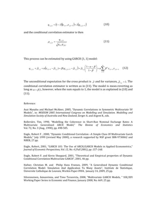  
	
   	
   (10)	
  
	
  
and	
  the	
  conditional	
  correlation	
  estimator	
  is	
  then	
  	
  
	
  
	
   	
   	
   	
   (11)	
  
	
  
	
  
	
  
This	
  process	
  can	
  be	
  estimated	
  by	
  using	
  GARCH	
  (1,	
  1)	
  model:	
  
	
  
	
   (12)	
  
	
  
	
  
The	
  unconditional	
  expectation	
  for	
  the	
  cross	
  product	
  is	
   	
  and	
  for	
  variances, .	
  The	
  
conditional	
  correlation	
  estimator	
  is	
  written	
  as	
  in	
  (11).	
  The	
  model	
  is	
  mean-­‐‑reverting	
  as	
  
long	
  as ,	
  however,	
  when	
  the	
  sum	
  equals	
  to	
  1,	
  the	
  model	
  is	
  as	
  explained	
  in	
  (10)	
  and	
  
(11).	
  	
  
	
  
	
  
Reference:	
  
	
  
Asai	
  Manabu	
  and	
  Michael	
  McAleer,	
  2005,	
  “Dynamic	
  Correlations	
  in	
  Symmetric	
  Multivariate	
  SV	
  
Models”,	
   in:	
   MODSIM	
   2005	
   International	
   Congress	
   on	
   Modelling	
   and	
   Simulation.	
   Modelling	
   and	
  
Simulation	
  Society	
  of	
  Australia	
  and	
  New	
  Zealand,	
  Zerger	
  A.	
  and	
  Argent	
  R.,	
  eds.	
  
	
  
Bollerslev,	
   Tim,	
   1990,	
   “Modelling	
   the	
   Coherence	
   in	
   Short-­‐‑Run	
   Nominal	
   Exchange	
   Rates:	
   A	
  
Multivariate	
   Generalized	
   ARCH	
   Model,”	
   The	
   Review	
   of	
   Economics	
   and	
   Statistics	
  
Vol.	
  72,	
  No.	
  3	
  (Aug.,	
  1990),	
  pp.	
  498-­‐‑505.	
  	
  
	
  	
  
Engle,	
  Robert	
  F	
  ,	
  2000,	
  “Dynamic	
  Conditional	
  Correlation	
  –A	
  Simple	
  Class	
  Of	
  Multivariate	
  Garch	
  
Models,”	
  July	
  1999	
  (revised	
  May	
  2000),	
  a	
  research	
  supported	
  by	
  NSF	
  grant	
  SBR-­‐‑9730062	
  and	
  
NBER,	
  27	
  pp.	
  
	
  
Engle,	
  Robert,	
  2001,	
  “GARCH	
  101:	
  The	
  Use	
  of	
  ARCH/GARCH	
  Models	
  in	
  Applied	
  Econometrics,”	
  
Journal	
  of	
  Economic	
  Perspectives,	
  Vol.	
  15,	
  No.	
  4	
  (Fall	
  2001),	
  pp.	
  157–168.	
  
	
  
Engle,	
  Robert	
  F.	
  and	
  Kevin	
  Sheppard,	
  2001,	
  “Theoretical	
  and	
  Empirical	
  properties	
  of	
  Dynamic	
  
Conditional	
  Correlation	
  Multivariate	
  GARCH”,	
  2001,	
  46	
  pp.	
  
	
  
Hafner,	
   Christian	
   M.	
   and	
   	
   Philip	
   Hans	
   Franses,	
   2009,	
   “A	
   Generalized	
   Dynamic	
   Conditional	
  
Correlation	
   Model:	
   Simulation	
   And	
   Application	
   To	
   Many	
   Assets”,	
   Institute	
   de	
   Statistique,	
  
Universite	
  Catholique	
  de	
  Louvain,	
  Workin	
  Paper	
  0904,	
  	
  January	
  14,	
  2009,	
  25	
  pp.	
  
	
  
Silvennoinen,	
  Annasvinna,	
  and	
  Timo	
  Terasvirta,	
  2008,	
  “Multivariate	
  GARCH	
  Models,	
  ”	
  SSE/EFI	
  
Working	
  Paper	
  Series	
  in	
  Economic	
  and	
  Finance,	
  January	
  2008,	
  No.	
  669,	
  25	
  pp.	
  
( )( ) ( )1,,1,1,,, 1 --- +-= tjitjtitji qq leel
tjjtii
tji
tji
qq
q
,,
,,
,, =r
( ) stjsti
s
s
jijitjijitijitji qq --
¥
=
-- å+÷÷
ø
ö
çç
è
æ
-
--
=-+-+= ,,
1
,,1,,,1,,,,
1
1
() eeba
b
ba
rrbrear
r 1, =jir
1á+ ba
 