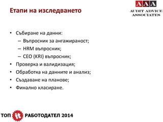 Етапи на изследването 
• Събиране на данни: 
– Въпросник за ангажираност; 
– HRM въпросник; 
– CEO (KRI) въпросник; 
• Проверка и валидизация; 
• Обработка на данните и анализ; 
• Създаване на планове; 
• Финално класиране. 
 