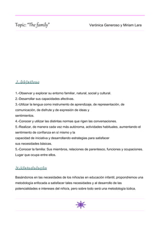 Topic: “The family”                                   Verónica Generoso y Miriam Lara




1.Objetivos

1.-Observar y explorar su entorno familiar, natural, social y cultural.
2.-Desarrollar sus capacidades afectivas.
3.-Utilizar la lengua como instrumento de aprendizaje, de representación, de
comunicación, de disfrute y de expresión de ideas y
sentimientos.
4.-Conocer y utilizar las distintas normas que rigen las conversaciones.
5.-Realizar, de manera cada vez más autónoma, actividades habituales, aumentando el
sentimiento de confianza en sí mismo y la
capacidad de iniciativa y desarrollando estrategias para satisfacer
sus necesidades básicas.
5.-Conocer la familia: Sus miembros, relaciones de parentesco, funciones y ocupaciones.
Lugar que ocupa entre ellos.



2.Metodología

Basándonos en las necesidades de los niños/as en educación infantil, propondremos una
metodología enfocada a satisfacer tales necesidades y al desarrollo de las
potencialidades e intereses del niño/a, pero sobre todo será una metodología lúdica.




                                               3
 