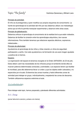 Topic: “The family”                                   Verónica Generoso y Miriam Lara


Principio de actividad:
El niño es el protagonista y quien modifica sus propios esquemas de conocimiento. La
fuente de aprendizaje es la actividad del niño por eso debemos utilizar una metodología
activa que al niño le permita manipular experimentar y observar entre otras cosas.
Principio de globalización:
Debemos enfocar el aprendizaje al conocimiento de la realidad de la que están rodeados.
Debemos de facilitar la conexión entre los aprendizajes adquiridos y las nuevas
informaciones. Pero también tenemos que relacionar aspectos afectivos, expresivos,
intelectuales…
Principio de afectividad:
Ayudaremos al aprendizaje de los niños y niñas creando un clima de seguridad,
participación y cariño. Con esto ayudaremos a la formación de una auto imagen ajustada
y positiva de si mismos.
Espacio:
La organización del espacio la tenemos recogida en la Orden 2879/2004, de 23 de julio.
Estos deben cubrir las necesidades de los niños/as porque el ambiente donde ellos se
mueven potencia determinadas conductas y actividades. Los espacios tienen que facilitar
la movilidad, para ello deberemos llevar un orden y que los objetos estén colocados y no
esparcidos por el suelo. Evitaremos las zonas muertas y habrá diferentes zonas de
actividad para trabajar en grupo, individualmente y respetando las zonas de descanso.
También utilizaremos espacios exteriores al aula.


3.Actividades

Para trabajar este topic, hemos preparado y planteado diferentes actividades:

3.1. Song

(poner letra de la cancion y enlace a la misma)




                                                  4
 