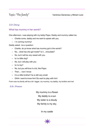 Topic: “The family”                                    Verónica Generoso y Miriam Lara



3.2 Story

What has mummy in her womb?

One afternoon, i was playing with my teddy Pippo. Daddy and mummy called me.
   – Charlie come, daddy and me want to speak with you.
   – i´m coming mummy!
Daddy asked me a question:
   – Charlie, do yo know what has mummy got in the womb?
   – No... what has she got inside? Is it ...chocolate?
   – No, but it will be very sweet with you
   – Is it a little dog?
   – No, but i will play with you
   – Is it a toy?
   – No, but you will love it a lot, like Pippo
   – Then... i don´t know
   – It is a little brother!! he is still very small
   – Ohhh i want to know him! Do want to play with him!
From now my family will be a bit bigger, my mummy, my daddy, my brother and me!

3.2. Poems

                                    My mummy is a flower
                                       My daddy is a sun
                                     My sister is a cloudy
                                     My family is my sky.


                                           In my castle



                                                   5
 