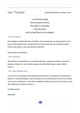 Topic: “The family”                                     Verónica Generoso y Miriam Lara


                                   Live the king daddy
                                 and my queen mummy.
                                 My sister is a princess
                                     I am the prince
                          and my dog Pancho is my dragon.

3.3. Potatoes

Para trabajar los diferentes tipos de familias, hemos preparado a la familia patata, con la
que los niños podran jugar y experimentas, así como aprender que miembros pueden
formar cada familia, y que cada familia es diferente.


(poner fotos de las patatas)

3.4. Domino

Para afianzar el vocabulario y los contenidos del topic, jugaremos (dominó o encontrar
parejas) juntando así, dos miembros iguales de cada familia (papá y papá, mamá y
mamá...)

3.5. The family tree

Con fotos de sus familiares (que pediremos previamente a los padres) les ayudaremos a
elaborar un árbol genealógico, para así puedan ver los miembros que forman sus familias,
ver la de los compañeros, y así volver a trabajar las diferencias que hay entre cada una de
ellas (diferentes miembros, culturas...)

4.Recursos

Materiales:



                                              6
 