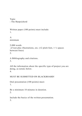 Topic
: The Harpsichord
Written paper (100 points) must include:
1.
A
minimum
2,000 words
of text plus illustrations, etc. (12 pitch font, 1 ½ spaces
between lines)
2.
A Bibliography and citations.
3.
All the information about the specific type of project you are
doing, as noted, below.
4.
MUST BE SUBMITTED ON BLACKBOARD!
Oral presentation (100 points) must:
1.
Be a minimum 10 minutes in duration.
2.
Include the basics of the written presentation.
3.
 