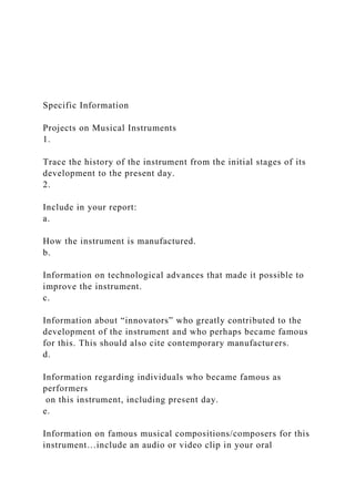 Specific Information
Projects on Musical Instruments
1.
Trace the history of the instrument from the initial stages of its
development to the present day.
2.
Include in your report:
a.
How the instrument is manufactured.
b.
Information on technological advances that made it possible to
improve the instrument.
c.
Information about “innovators” who greatly contributed to the
development of the instrument and who perhaps became famous
for this. This should also cite contemporary manufacturers.
d.
Information regarding individuals who became famous as
performers
on this instrument, including present day.
e.
Information on famous musical compositions/composers for this
instrument…include an audio or video clip in your oral
 