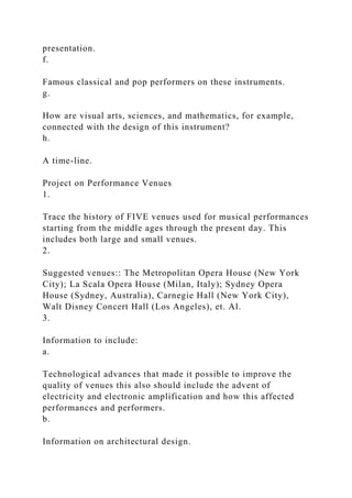 presentation.
f.
Famous classical and pop performers on these instruments.
g.
How are visual arts, sciences, and mathematics, for example,
connected with the design of this instrument?
h.
A time-line.
Project on Performance Venues
1.
Trace the history of FIVE venues used for musical performances
starting from the middle ages through the present day. This
includes both large and small venues.
2.
Suggested venues:: The Metropolitan Opera House (New York
City); La Scala Opera House (Milan, Italy); Sydney Opera
House (Sydney, Australia), Carnegie Hall (New York City),
Walt Disney Concert Hall (Los Angeles), et. Al.
3.
Information to include:
a.
Technological advances that made it possible to improve the
quality of venues this also should include the advent of
electricity and electronic amplification and how this affected
performances and performers.
b.
Information on architectural design.
 