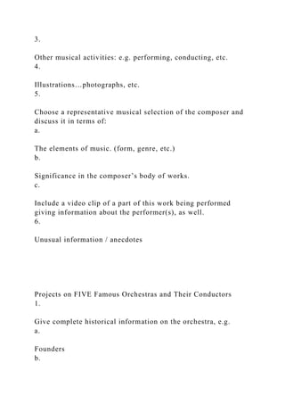 3.
Other musical activities: e.g. performing, conducting, etc.
4.
Illustrations…photographs, etc.
5.
Choose a representative musical selection of the composer and
discuss it in terms of:
a.
The elements of music. (form, genre, etc.)
b.
Significance in the composer’s body of works.
c.
Include a video clip of a part of this work being performed
giving information about the performer(s), as well.
6.
Unusual information / anecdotes
Projects on FIVE Famous Orchestras and Their Conductors
1.
Give complete historical information on the orchestra, e.g.
a.
Founders
b.
 