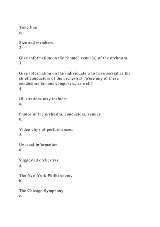 Time line
c.
Size and members.
2.
Give information on the “home” venue(s) of the orchestra.
3.
Give information on the individuals who have served as the
chief conductors of the orchestras. Were any of these
conductors famous composers, as well?
4.
Illustrations may include:
a.
Photos of the orchestra, conductors, venues
b.
Video clips of performances.
5.
Unusual information.
6.
Suggested orchestras:
a.
The New York Philharmonic
b.
The Chicago Symphony
c.
 