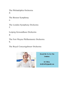 The Philadelphia Orchestra
d.
The Boston Symphony
e.
The London Symphony Orchestra
f.
Leipzig Gewandhaus Orchestra
g.
The Fort Wayne Philharmonic Orchestra
h.
The Royal Concertgebouw Orchestra
 