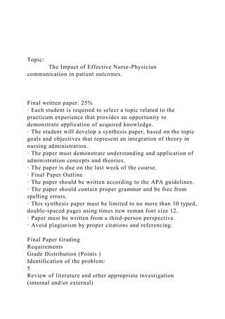 Topic:
The Impact of Effective Nurse-Physician
communication in patient outcomes.
Final written paper: 25%
· Each student is required to select a topic related to the
practicum experience that provides an opportunity to
demonstrate application of acquired knowledge.
· The student will develop a synthesis paper, based on the topic
goals and objectives that represent an integration of theory in
nursing administration.
· The paper must demonstrate understanding and application of
administration concepts and theories.
· The paper is due on the last week of the course.
· Final Paper Outline
· The paper should be written according to the APA guidelines.
· The paper should contain proper grammar and be free from
spelling errors.
· This synthesis paper must be limited to no more than 10 typed,
double-spaced pages using times new roman font size 12.
· Paper must be written from a third-person perspective.
· Avoid plagiarism by proper citations and referencing.
Final Paper Grading
Requirements
Grade Distribution (Points )
Identification of the problem:
5
Review of literature and other appropriate investigation
(internal and/or external)
 