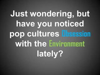 Just wondering, but
 have you noticed
pop cultures Obsession
 with the Environment
       lately?
 