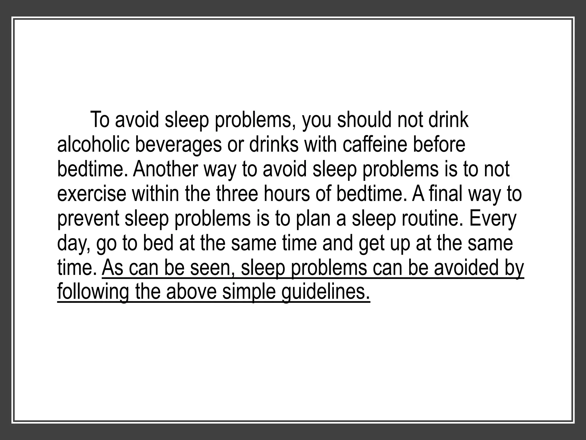 To avoid sleep problems, you should not drink
alcoholic beverages or drinks with caffeine before
bedtime. Another way to avoid sleep problems is to not
exercise within the three hours of bedtime. A final way to
prevent sleep problems is to plan a sleep routine. Every
day, go to bed at the same time and get up at the same
time. As can be seen, sleep problems can be avoided by
following the above simple guidelines.
 