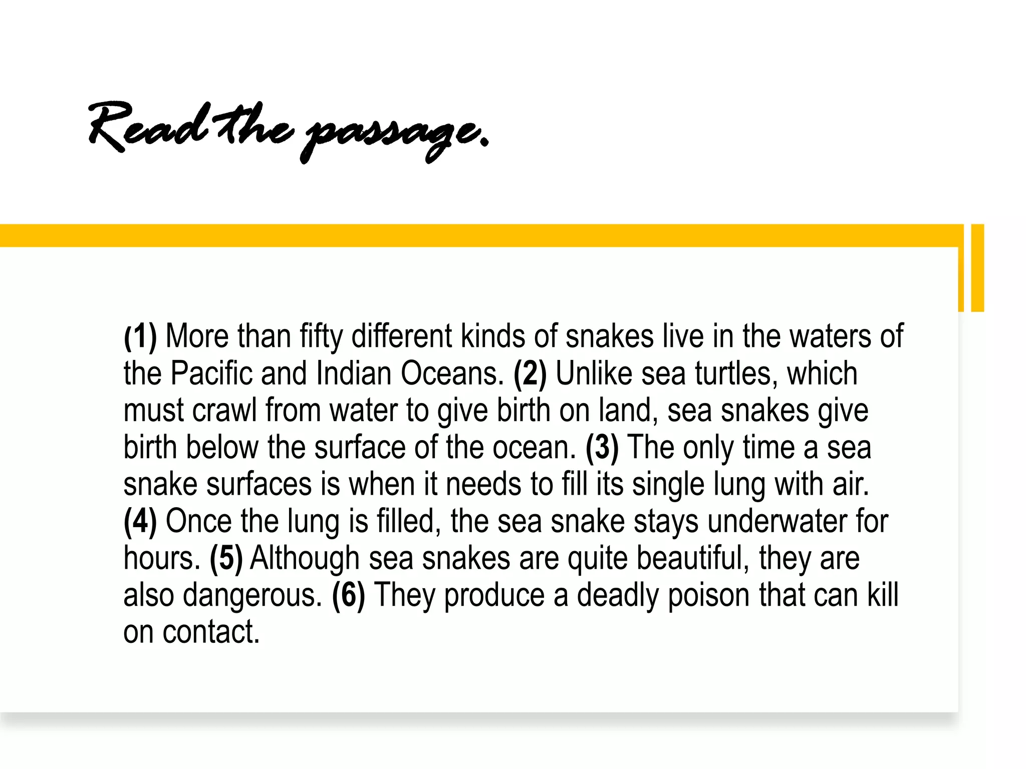 Read the passage.
(1) More than fifty different kinds of snakes live in the waters of
the Pacific and Indian Oceans. (2) Unlike sea turtles, which
must crawl from water to give birth on land, sea snakes give
birth below the surface of the ocean. (3) The only time a sea
snake surfaces is when it needs to fill its single lung with air.
(4) Once the lung is filled, the sea snake stays underwater for
hours. (5) Although sea snakes are quite beautiful, they are
also dangerous. (6) They produce a deadly poison that can kill
on contact.
 