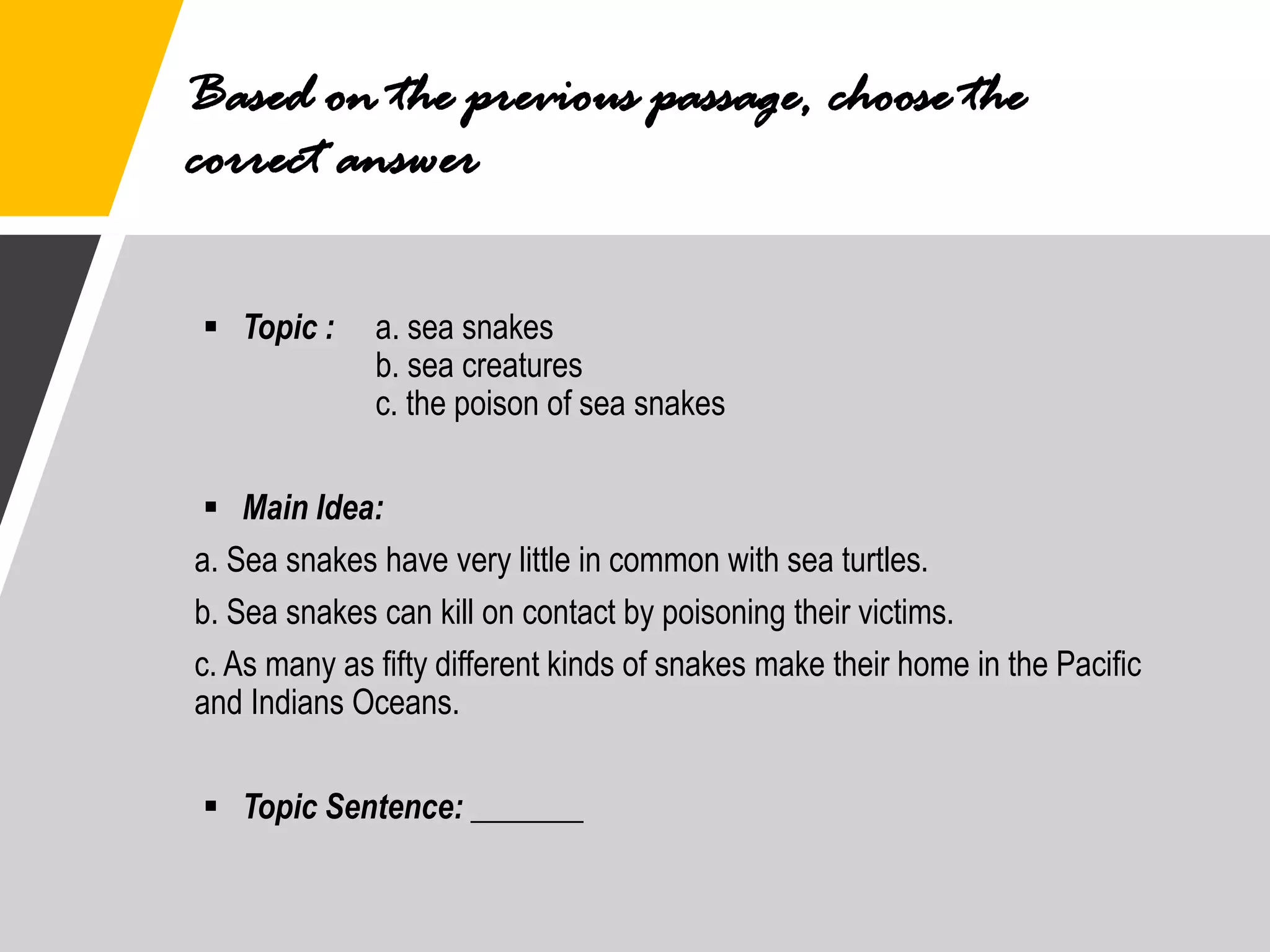 Based on the previous passage, choose the
correct answer
▪ Topic : a. sea snakes
b. sea creatures
c. the poison of sea snakes
▪ Main Idea:
a. Sea snakes have very little in common with sea turtles.
b. Sea snakes can kill on contact by poisoning their victims.
c. As many as fifty different kinds of snakes make their home in the Pacific
and Indians Oceans.
▪ Topic Sentence: _______
 