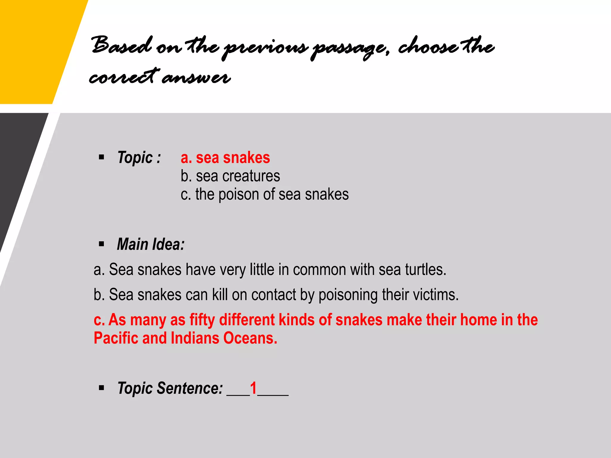 Based on the previous passage, choose the
correct answer
▪ Topic : a. sea snakes
b. sea creatures
c. the poison of sea snakes
▪ Main Idea:
a. Sea snakes have very little in common with sea turtles.
b. Sea snakes can kill on contact by poisoning their victims.
c. As many as fifty different kinds of snakes make their home in the
Pacific and Indians Oceans.
▪ Topic Sentence: ___1____
 
