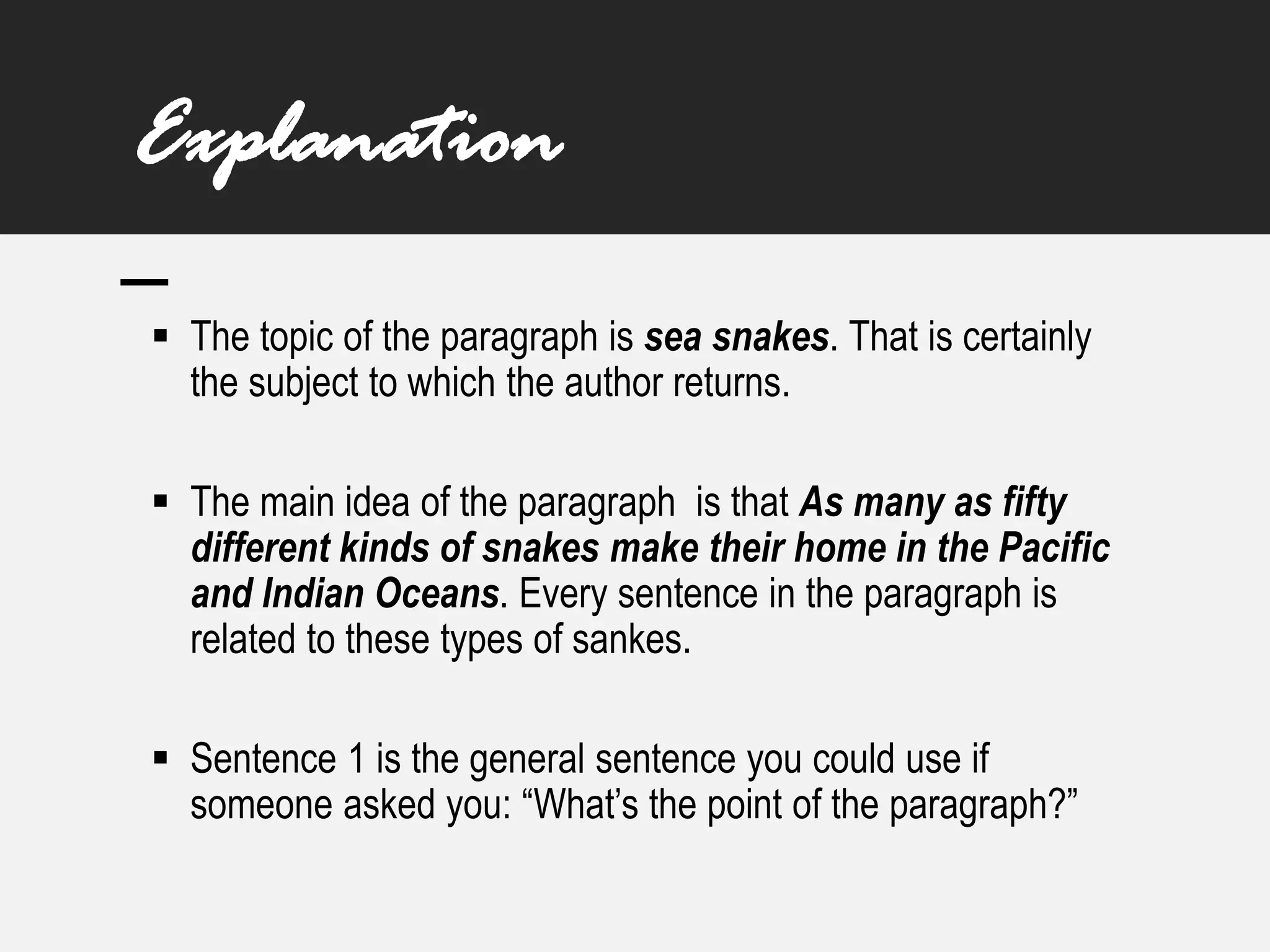 Explanation
▪ The topic of the paragraph is sea snakes. That is certainly
the subject to which the author returns.
▪ The main idea of the paragraph is that As many as fifty
different kinds of snakes make their home in the Pacific
and Indian Oceans. Every sentence in the paragraph is
related to these types of sankes.
▪ Sentence 1 is the general sentence you could use if
someone asked you: “What’s the point of the paragraph?”
 
