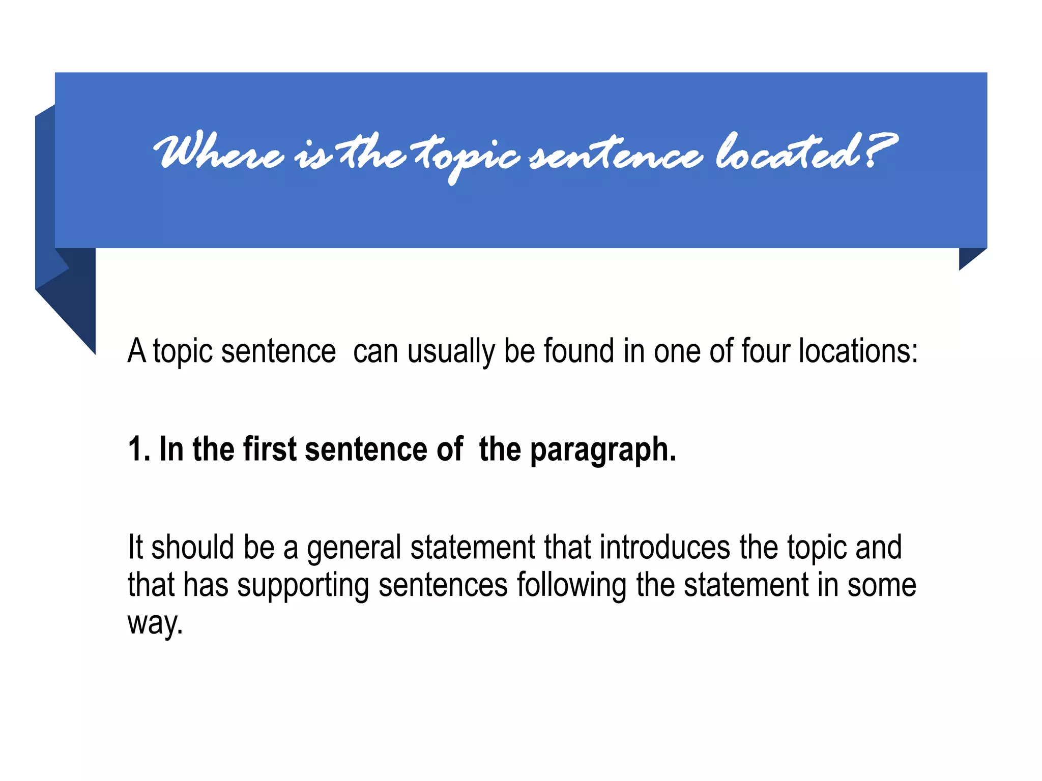 Where is the topic sentence located?
A topic sentence can usually be found in one of four locations:
1. In the first sentence of the paragraph.
It should be a general statement that introduces the topic and
that has supporting sentences following the statement in some
way.
 