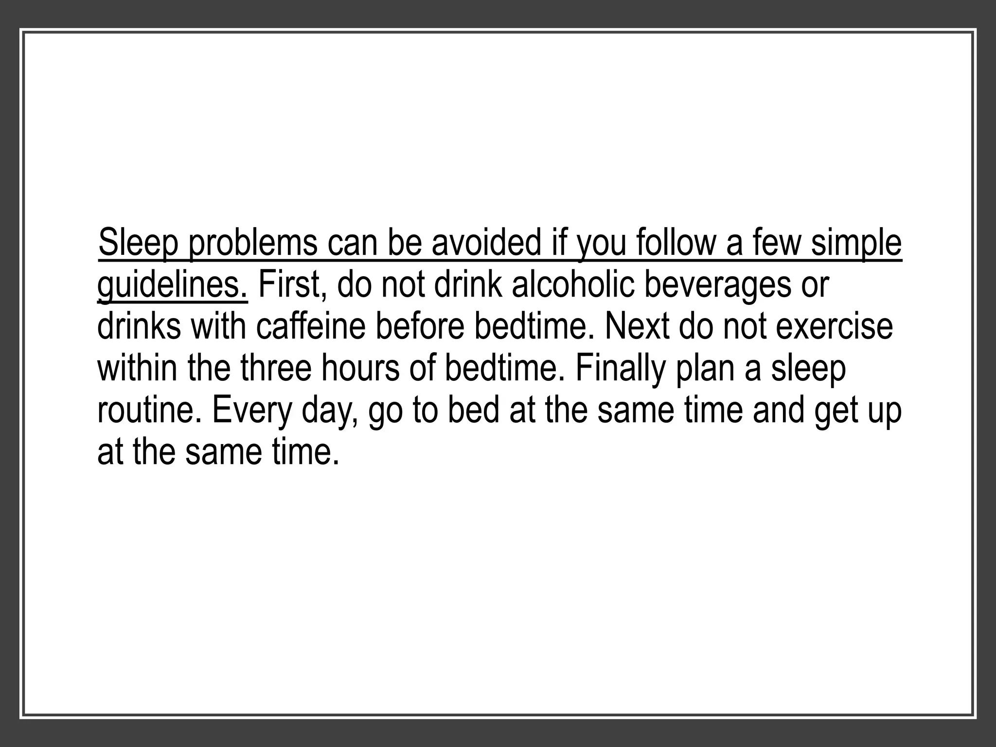 Sleep problems can be avoided if you follow a few simple
guidelines. First, do not drink alcoholic beverages or
drinks with caffeine before bedtime. Next do not exercise
within the three hours of bedtime. Finally plan a sleep
routine. Every day, go to bed at the same time and get up
at the same time.
 